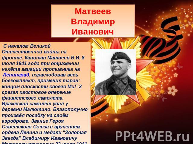 Матвеев Владимир Иванович С началом Великой Отечественной войны на фронте. Капитан Матвеев В.И. 8 июля 1941 года при отражении налёта авиации противника на Ленинград, израсходовав весь боекомплект, применил таран: концом плоскости своего МиГ-3 среза…