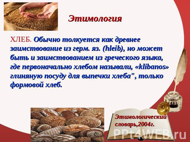 Этимология ХЛЕБ. Обычно толкуется как древнее заимствование из герм. яз. (hleib), но может быть и заимствованием из греческого языка, где первоначально хлебом называли, «klibanos» глиняную посуду для выпечки хлеба