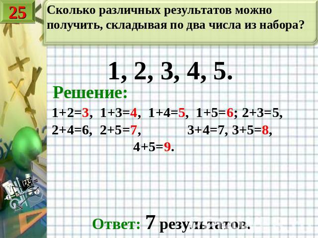 Сколько различных результатов можно получить, складывая по два числа из набора? 1, 2, 3, 4, 5. Решение: 1+2=3, 1+3=4, 1+4=5, 1+5=6; 2+3=5, 2+4=6, 2+5=7, 3+4=7, 3+5=8, 4+5=9. Ответ: 7 результатов.