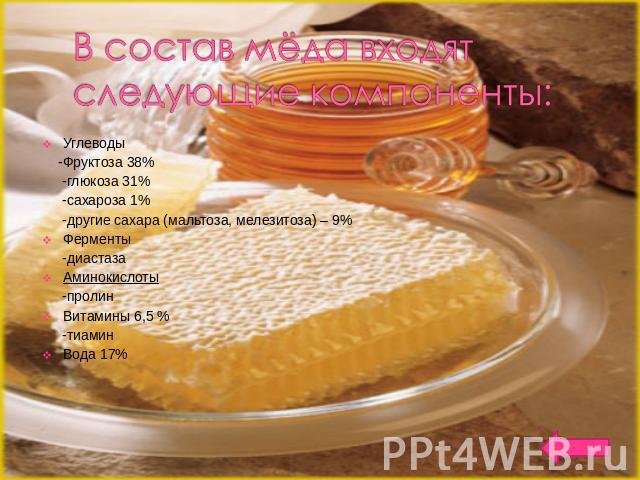 В состав мёда входят следующие компоненты: Углеводы -Фруктоза 38% -глюкоза 31% -сахароза 1% -другие сахара (мальтоза, мелезитоза) – 9% Ферменты -диастазаАминокислоты -пролинВитамины 6,5 % -тиаминВода 17%