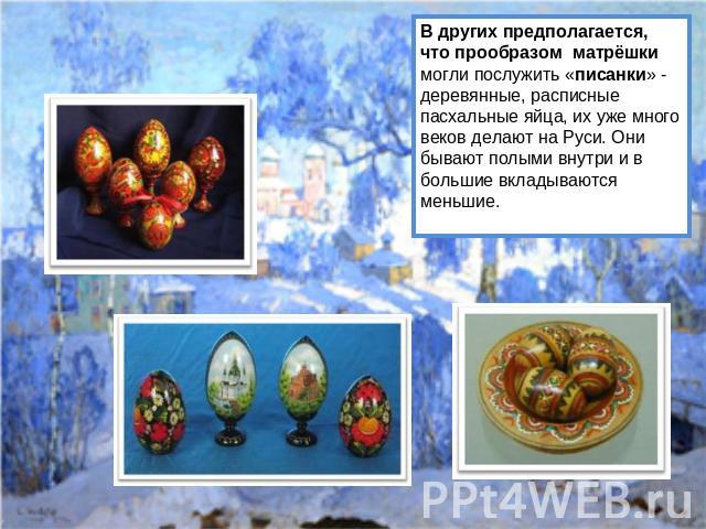 В других предполагается, что прообразом матрёшки могли послужить «писанки» - деревянные, расписные пасхальные яйца, их уже много веков делают на Руси. Они бывают полыми внутри и в большие вкладываются меньшие.