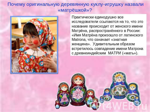 Почему оригинальную деревянную куклу-игрушку назвали «матрёшкой»? Практически единодушно все исследователи ссылаются на то, что это название происходит от женского имени Матрёна, распространённого в России: «Имя Матрёна произошло от латинского Matro…