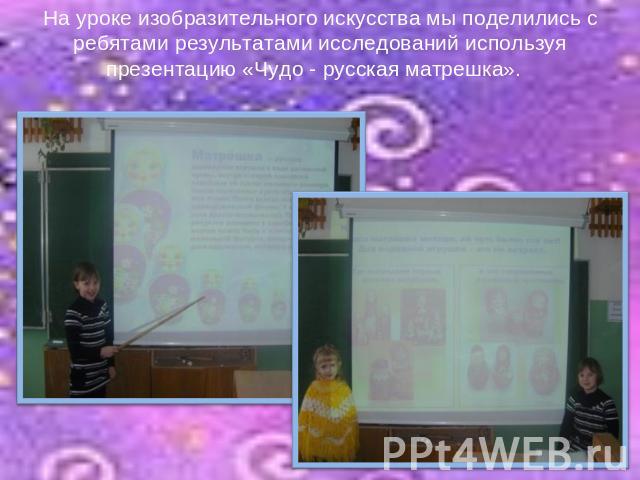 На уроке изобразительного искусства мы поделились с ребятами результатами исследований используя презентацию «Чудо - русская матрешка».