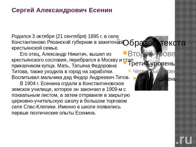 Сергей Александрович Есенин Родился 3 октября (21 сентября) 1895 г. в селе Константиново Рязанской губернии в зажиточной крестьянской семье.       Его отец, Александр Никитич, вышел из крестьянского сословия, перебрался в Москву и стал приказчиком к…