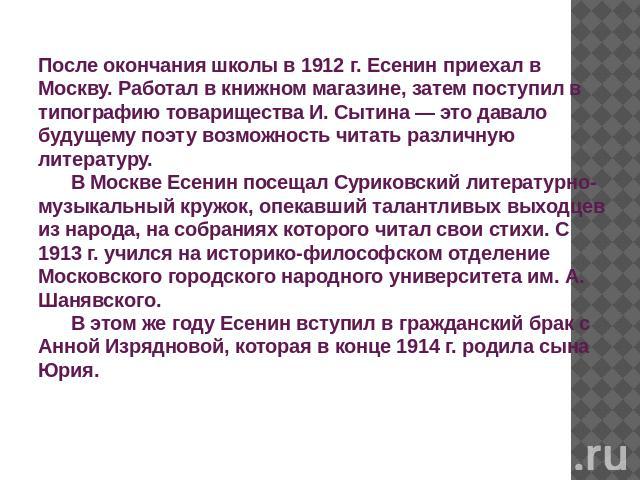 После окончания школы в 1912 г. Есенин приехал в Москву. Работал в книжном магазине, затем поступил в типографию товарищества И. Сытина — это давало будущему поэту возможность читать различную литературу.       В Москве Есенин посещал Суриковский ли…