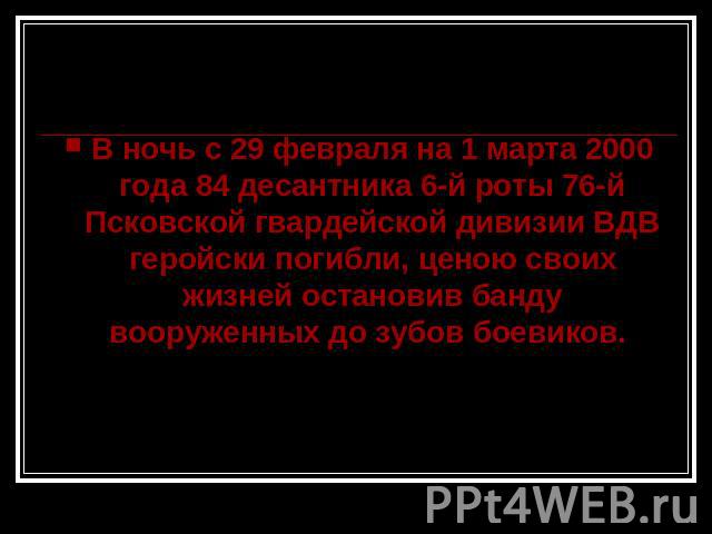 В ночь с 29 февраля на 1 марта 2000 года 84 десантника 6-й роты 76-й Псковской гвардейской дивизии ВДВ геройски погибли, ценою своих жизней остановив банду вооруженных до зубов боевиков.
