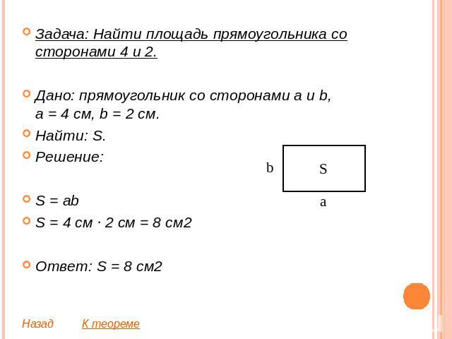 Задача: Найти площадь прямоугольника со сторонами 4 и 2.Дано: прямоугольник со сторонами a и b,a = 4 см, b = 2 см.Найти: S.Решение:S = abS = 4 см ∙ 2 см = 8 см2Ответ: S = 8 см2