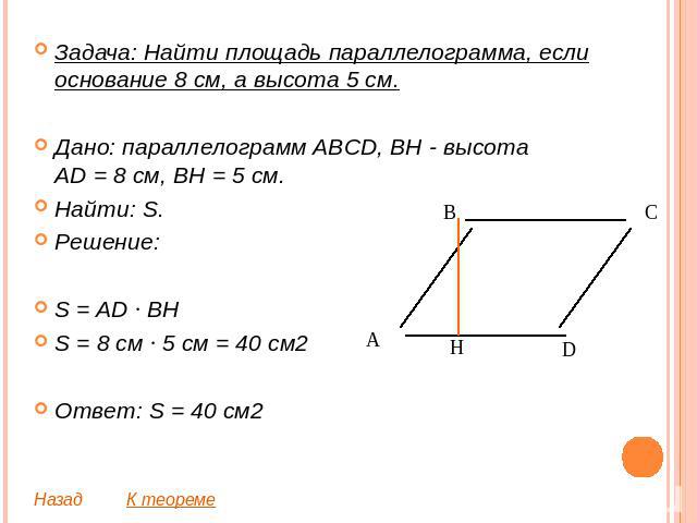 Задача: Найти площадь параллелограмма, если основание 8 см, а высота 5 см.Дано: параллелограмм ABCD, BH - высотаAD = 8 см, BH = 5 см.Найти: S.Решение:S = AD ∙ BHS = 8 см ∙ 5 см = 40 см2Ответ: S = 40 см2