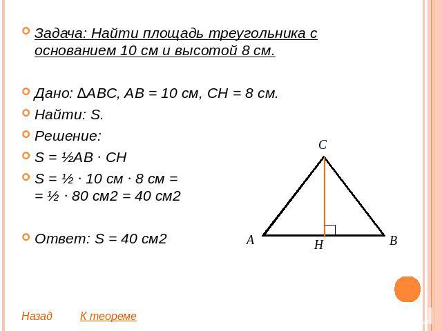 Задача: Найти площадь треугольника с основанием 10 см и высотой 8 см.Дано: ∆ABC, AB = 10 см, CH = 8 см. Найти: S.Решение:S = ½AB ∙ CHS = ½ ∙ 10 см ∙ 8 см == ½ ∙ 80 см2 = 40 см2Ответ: S = 40 см2