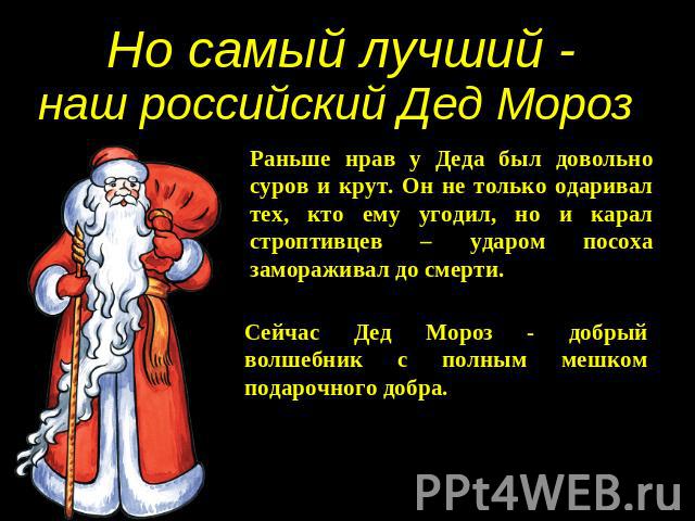 Но самый лучший - наш российский Дед Мороз Раньше нрав у Деда был довольно суров и крут. Он не только одаривал тех, кто ему угодил, но и карал строптивцев – ударом посоха замораживал до смерти. Сейчас Дед Мороз - добрый волшебник с полным мешком под…