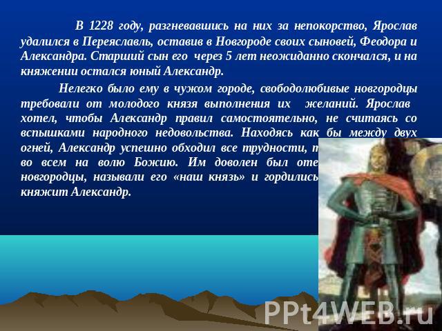 В 1228 году, разгневавшись на них за непокорство, Ярослав удалился в Переяславль, оставив в Новгороде своих сыновей, Феодора и Александра. Старший сын его через 5 лет неожиданно скончался, и на княжении остался юный Александр. Нелегко было ему в чуж…