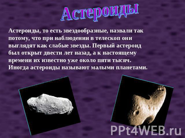 Астероиды Астероиды, то есть звездообразные, назвали так потому, что при наблюдении в телескоп они выглядят как слабые звезды. Первый астероид был открыт двести лет назад, а к настоящему времени их известно уже около пяти тысяч. Иногда астероиды наз…