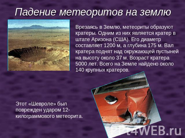 Падение метеоритов на землю Врезаясь в Землю, метеориты образуют кратеры. Одним из них является кратер в штате Аризона (США). Его диаметр составляет 1200 м, а глубина 175 м. Вал кратера поднят над окружающей пустыней на высоту около 37 м. Возраст кр…