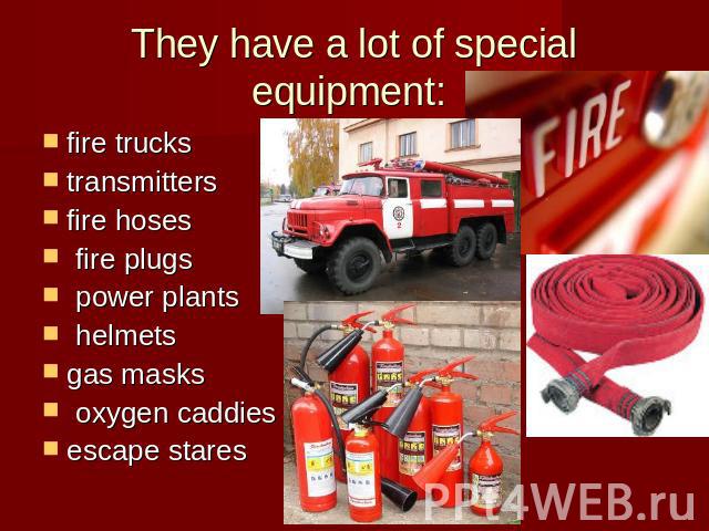 They have a lot of special equipment: fire truckstransmittersfire hoses fire plugs power plants helmets gas masks oxygen caddiesescape stares