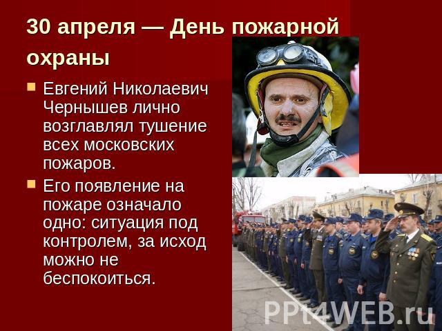 30 апреля — День пожарной охраны Евгений Николаевич Чернышев лично возглавлял тушение всех московских пожаров. Его появление на пожаре означало одно: ситуация под контролем, за исход можно не беспокоиться.