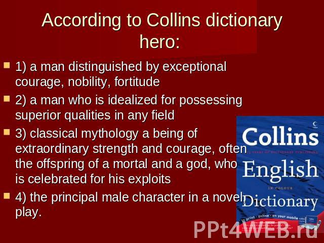 According to Collins dictionary hero: 1) a man distinguished by exceptional courage, nobility, fortitude2) a man who is idealized for possessing superior qualities in any field 3) classical mythology a being of extraordinary strength and courage, of…