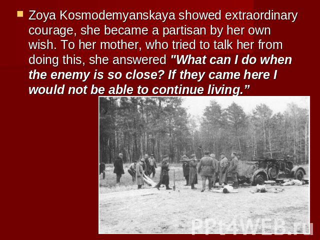Zoya Kosmodemyanskaya showed extraordinary courage, she became a partisan by her own wish. To her mother, who tried to talk her from doing this, she answered 