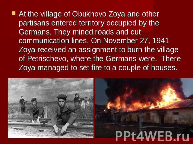 At the village of Obukhovo Zoya and other partisans entered territory occupied by the Germans. They mined roads and cut communication lines. On November 27, 1941 Zoya received an assignment to burn the village of Petrischevo, where the Germans were.…