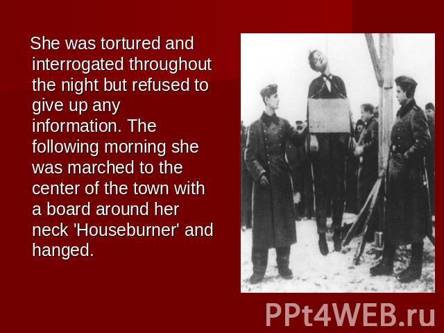 She was tortured and interrogated throughout the night but refused to give up any information. The following morning she was marched to the center of the town with a board around her neck 'Houseburner' and hanged.