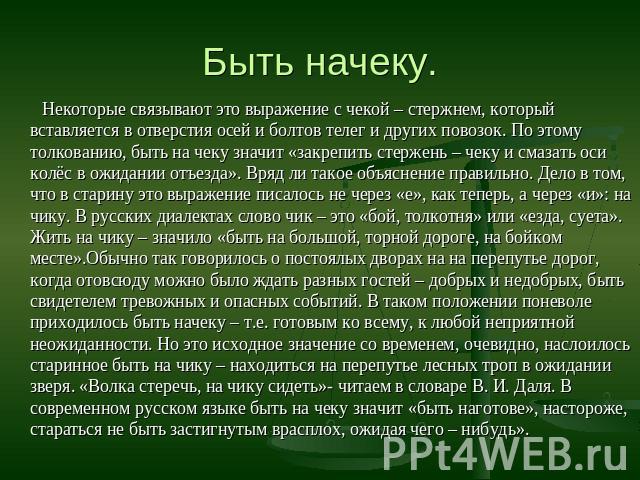 Быть начеку. Некоторые связывают это выражение с чекой – стержнем, который вставляется в отверстия осей и болтов телег и других повозок. По этому толкованию, быть на чеку значит «закрепить стержень – чеку и смазать оси колёс в ожидании отъезда». Вря…