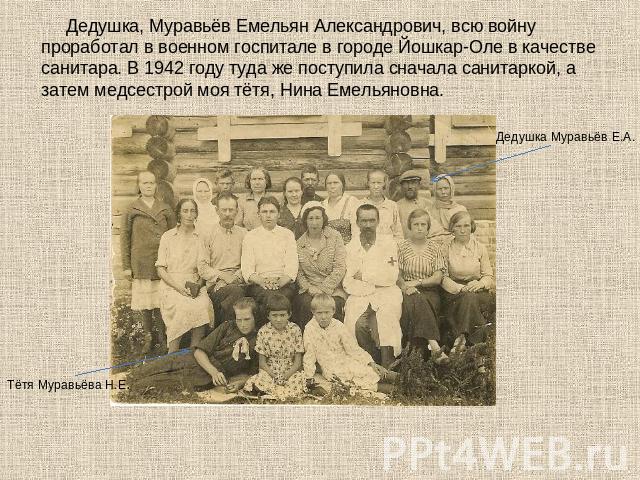 Дедушка, Муравьёв Емельян Александрович, всю войну проработал в военном госпитале в городе Йошкар-Оле в качестве санитара. В 1942 году туда же поступила сначала санитаркой, а затем медсестрой моя тётя, Нина Емельяновна.