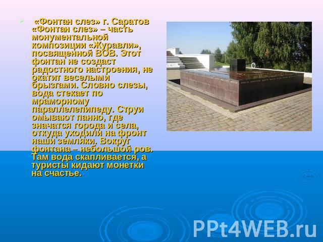 «Фонтан слез» г. Саратов«Фонтан слез» – часть монументальной композиции «Журавли», посвященной ВОВ. Этот фонтан не создаст радостного настроения, не окатит веселыми брызгами. Словно слезы, вода стекает по мраморному параллелепипеду. Струи омывают па…