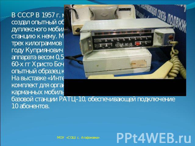 В СССР В 1957 г. московский инженер Л. И. Куприянович создал опытный образец носимого автоматического дуплексного мобильного радиотелефона ЛК-1 и базовую станцию к нему. Мобильный радиотелефон весил около трех килограммов и имел радиус действия 20-3…