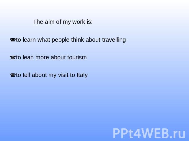 The aim of my work is: to learn what people think about travellingto lean more about tourismto tell about my visit to Italy