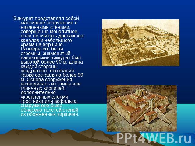 Зиккурат представлял собой массивное сооружение с наклонными стенами, совершенно монолитное, если не считать дренажных каналов и небольшого храма на вершине. Размеры его были огромны; знаменитый вавилонский зиккурат был высотой более 90 м, длина каж…