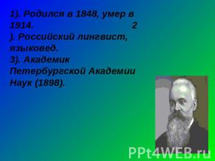 1). Родился в 1848, умер в 1914. 2). Российский лингвист, языковед.3). Академик