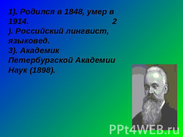 1). Родился в 1848, умер в 1914. 2). Российский лингвист, языковед.3). Академик Петербургской Академии Наук (1898).