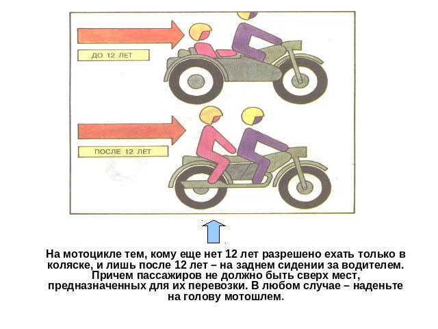 На мотоцикле тем, кому еще нет 12 лет разрешено ехать только в коляске, и лишь после 12 лет – на заднем сидении за водителем. Причем пассажиров не должно быть сверх мест, предназначенных для их перевозки. В любом случае – наденьте на голову мотошлем.