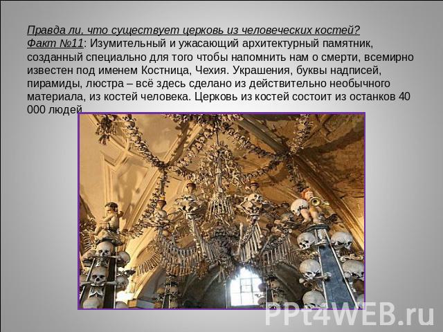 Правда ли, что существует церковь из человеческих костей?Факт №11: Изумительный и ужасающий архитектурный памятник, созданный специально для того чтобы напомнить нам о смерти, всемирно известен под именем Костница, Чехия. Украшения, буквы надписей, …