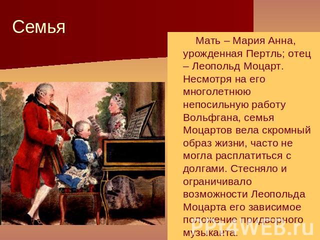 Семья Мать – Мария Анна, урожденная Пертль; отец – Леопольд Моцарт. Несмотря на его многолетнюю непосильную работу Вольфгана, семья Моцартов вела скромный образ жизни, часто не могла расплатиться с долгами. Стесняло и ограничивало возможности Леопол…
