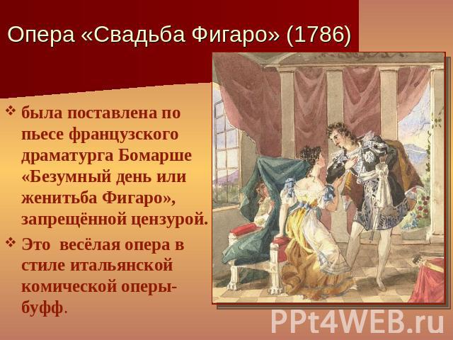 Опера «Свадьба Фигаро» (1786) была поставлена по пьесе французского драматурга Бомарше «Безумный день или женитьба Фигаро», запрещённой цензурой.Это весёлая опера в стиле итальянской комической оперы-буфф.