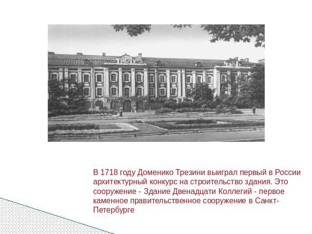 В 1718 году Доменико Трезини выиграл первый в России архитектурный конкурс на строительство здания. Это сооружение - Здание Двенадцати Коллегий - первое каменное правительственное сооружение в Санкт-Петербурге
