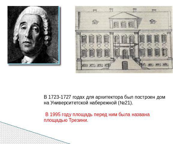 В 1723-1727 годах для архитектора был построен дом на Университетской набережной (№21). В 1995 году площадь перед ним была названа площадью Трезини.