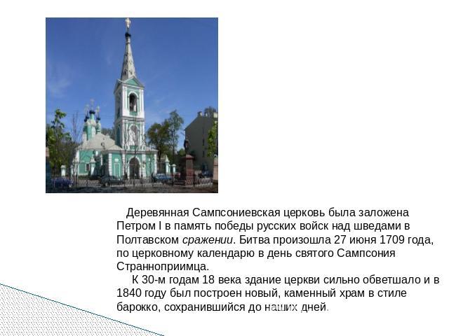    Деревянная Сампсониевская церковь была заложена  Петром I в память победы русских войск над шведами в Полтавском сражении. Битва произошла 27 июня 1709 года, по церковному календарю в день святого Сампсония Странноприимца.      К 30-м годам 18 ве…