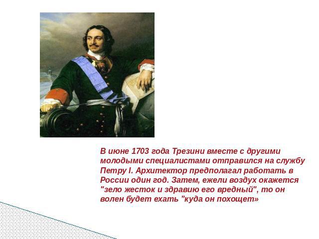 В июне 1703 года Трезини вместе с другими молодыми специалистами отправился на службу Петру I. Архитектор предполагал работать в России один год. Затем, ежели воздух окажется 
