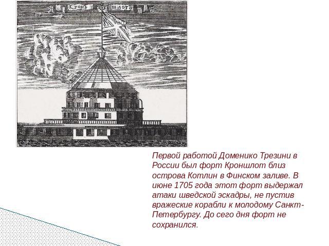 Первой работой Доменико Трезини в России был форт Кроншлот близ острова Котлин в Финском заливе. В июне 1705 года этот форт выдержал атаки шведской эскадры, не пустив вражеские корабли к молодому Санкт-Петербургу. До сего дня форт не сохранился.