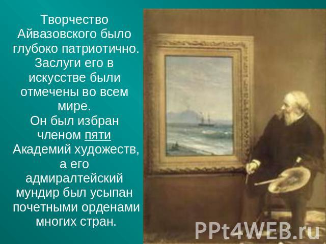 Творчество Айвазовского было глубоко патриотично. Заслуги его в искусстве были отмечены во всем мире. Он был избран членом пяти Академий художеств, а его адмиралтейский мундир был усыпан почетными орденами многих стран.