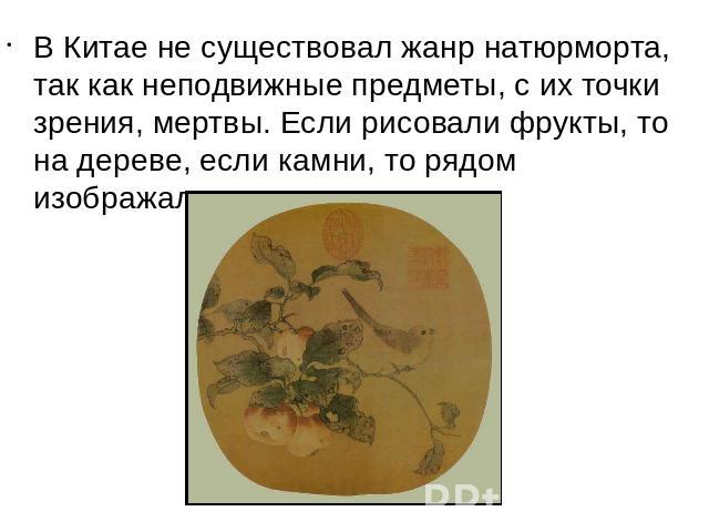 В Китае не существовал жанр натюрморта, так как неподвижные предметы, с их точки зрения, мертвы. Если рисовали фрукты, то на дереве, если камни, то рядом изображали растение.