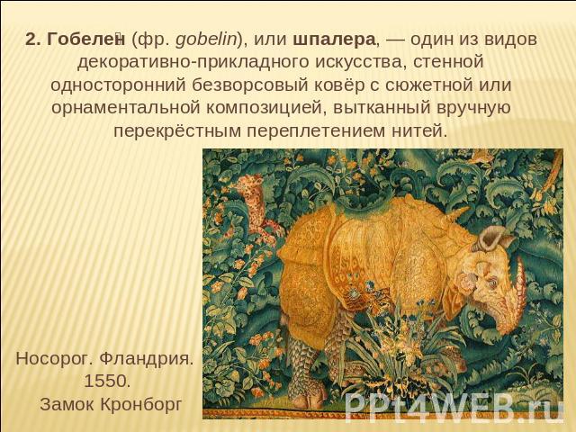 2. Гобелен (фр. gobelin), или шпалера, — один из видов декоративно-прикладного искусства, стенной односторонний безворсовый ковёр с сюжетной или орнаментальной композицией, вытканный вручную перекрёстным переплетением нитей. Носорог. Фландрия. 1550.…