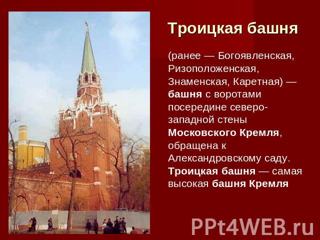 Троицкая башня (ранее — Богоявленская, Ризоположенская, Знаменская, Каретная) — башня с воротами посередине северо-западной стены Московского Кремля, обращена к Александровскому саду. Троицкая башня — самая высокая башня Кремля