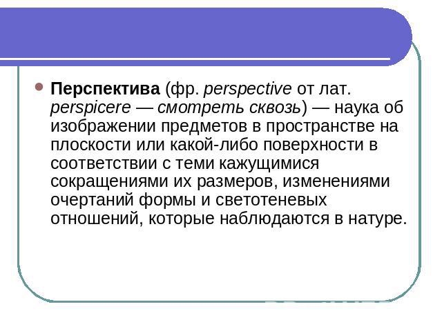 Перспектива (фр. perspective от лат.  perspicere — смотреть сквозь) — наука об изображении предметов в пространстве на плоскости или какой-либо поверхности в соответствии с теми кажущимися сокращениями их размеров, изменениями очертаний формы и свет…