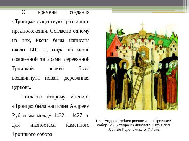 О времени создания «Троицы» существуют различные предположения. Согласно одному из них, икона была написана около 1411 г., когда на месте сожженной татарами деревянной Троицкой церкви была воздвигнута новая, деревянная церковь. Согласно второму мнен…