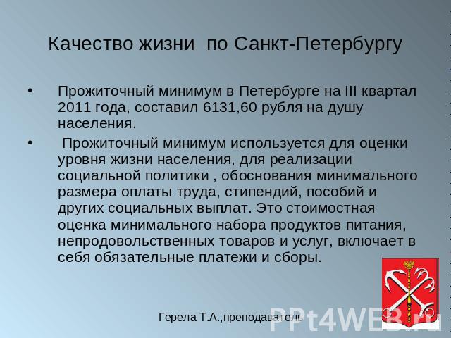 Качество жизни по Санкт-Петербургу Прожиточный минимум в Петербурге на III квартал 2011 года, составил 6131,60 рубля на душу населения. Прожиточный минимум используется для оценки уровня жизни населения, для реализации социальной политики , обоснова…