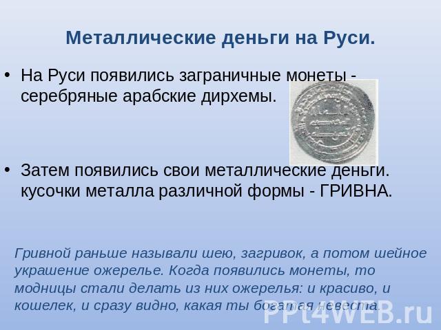 Металлические деньги на Руси. На Руси появились заграничные монеты - серебряные арабские дирхемы.Затем появились свои металлические деньги. кусочки металла различной формы - ГРИВНА. Гривной раньше называли шею, загривок, а потом шейное украшение оже…