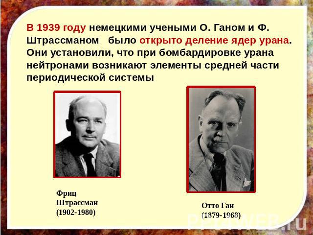 В 1939 году немецкими учеными О. Ганом и Ф. Штрассманом было открыто деление ядер урана. Они установили, что при бомбардировке урана нейтронами возникают элементы средней части периодической системы Фриц Штрассман(1902-1980) Отто Ган(1879-1968)