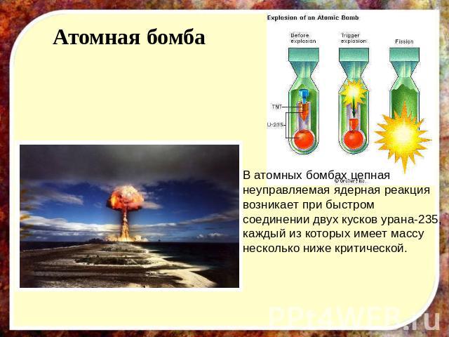 Атомная бомба В атомных бомбах цепная неуправляемая ядерная реакция возникает при быстром соединении двух кусков урана-235, каждый из которых имеет массу несколько ниже критической.